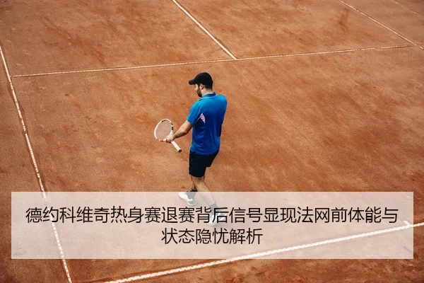 德约科维奇热身赛退赛背后信号显现法网前体能与状态隐忧解析