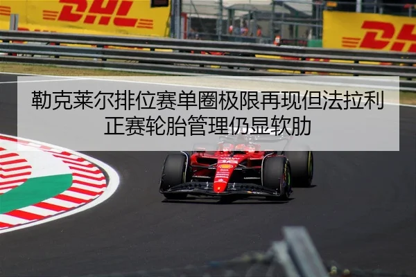 勒克莱尔排位赛单圈极限再现但法拉利正赛轮胎管理仍显软肋